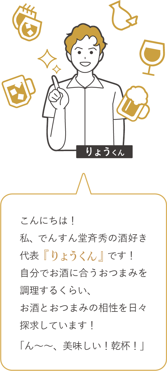 こんにちは！私、でんすん堂斉秀の酒好き代表「りょうくん」です！自分でお酒に合うおつまみを調理するくらい、お酒とおつまみの相性を日々探求しています！「ん～～、美味しい！乾杯！」