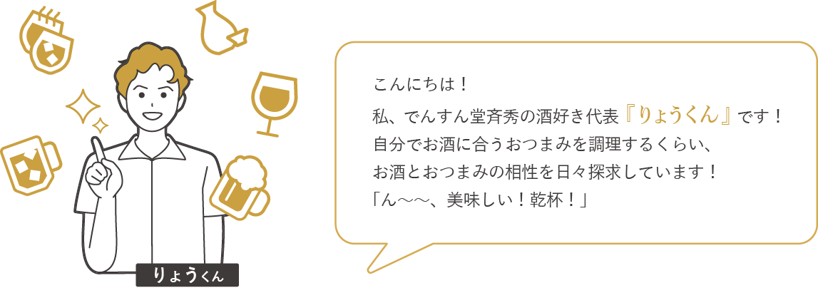 こんにちは！私、でんすん堂斉秀の酒好き代表「りょうくん」です！自分でお酒に合うおつまみを調理するくらい、お酒とおつまみの相性を日々探求しています！「ん～～、美味しい！乾杯！」